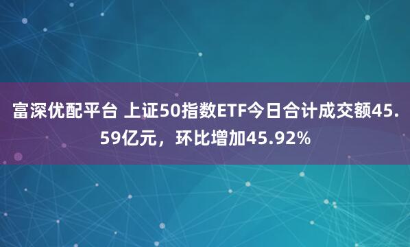 富深优配平台 上证50指数ETF今日合计成交额45.59亿元，环比增加45.92%