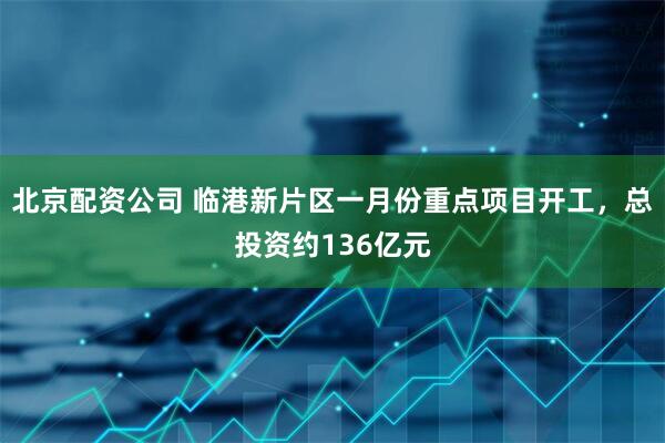 北京配资公司 临港新片区一月份重点项目开工，总投资约136亿元