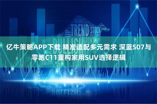 亿牛策略APP下载 精准适配多元需求 深蓝S07与零跑C11重构家用SUV选择逻辑
