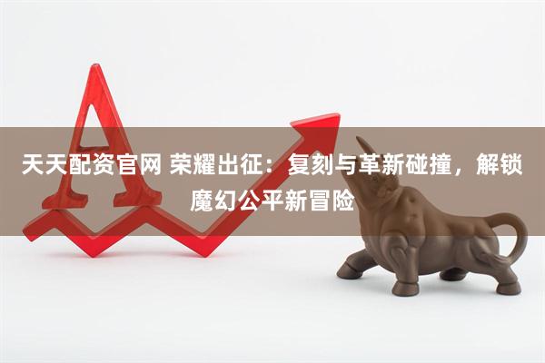 天天配资官网 荣耀出征：复刻与革新碰撞，解锁魔幻公平新冒险
