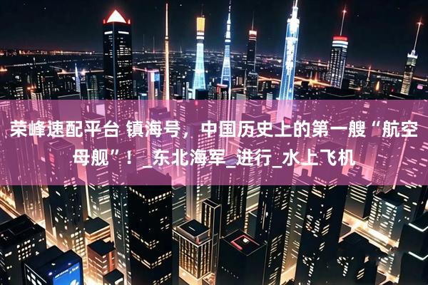 荣峰速配平台 镇海号，中国历史上的第一艘“航空母舰”！_东北海军_进行_水上飞机