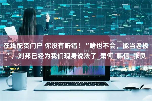 在线配资门户 你没有听错！“啥也不会，能当老板”，刘邦已经为我们现身说法了_萧何_韩信_张良