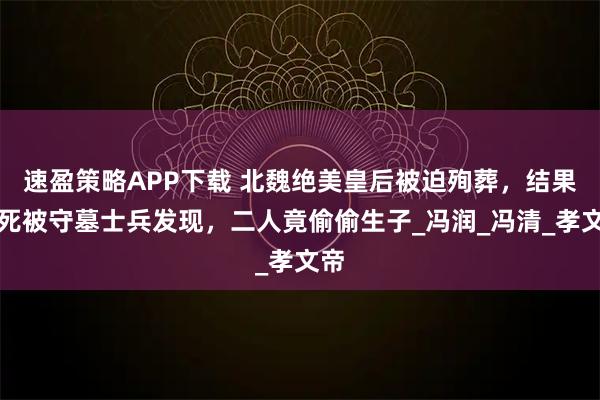 速盈策略APP下载 北魏绝美皇后被迫殉葬，结果没死被守墓士兵发现，二人竟偷偷生子_冯润_冯清_孝文帝