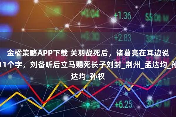 金橘策略APP下载 关羽战死后，诸葛亮在耳边说了11个字，刘备听后立马赐死长子刘封_荆州_孟达均_孙权