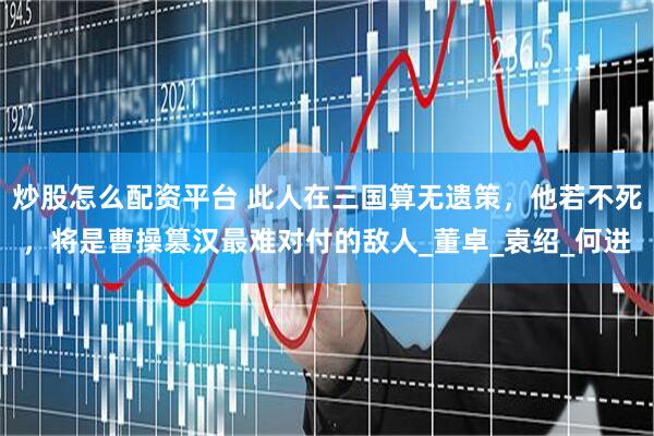 炒股怎么配资平台 此人在三国算无遗策，他若不死，将是曹操篡汉最难对付的敌人_董卓_袁绍_何进
