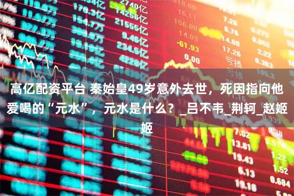高亿配资平台 秦始皇49岁意外去世，死因指向他爱喝的“元水”，元水是什么？_吕不韦_荆轲_赵姬