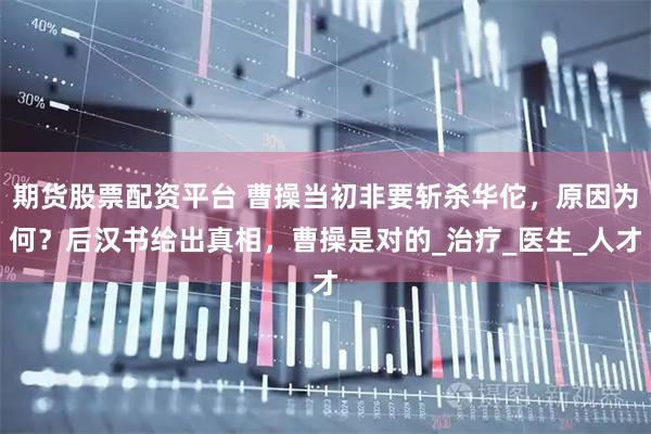 期货股票配资平台 曹操当初非要斩杀华佗，原因为何？后汉书给出真相，曹操是对的_治疗_医生_人才