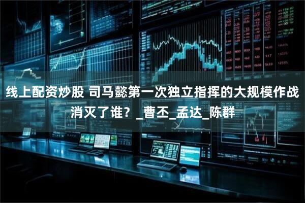 线上配资炒股 司马懿第一次独立指挥的大规模作战消灭了谁？_曹丕_孟达_陈群