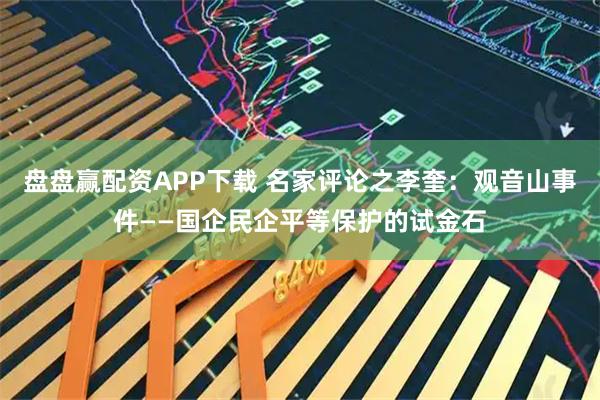 盘盘赢配资APP下载 名家评论之李奎：观音山事件——国企民企平等保护的试金石