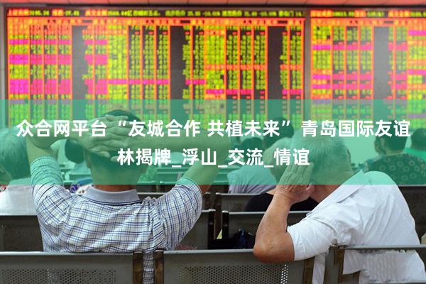 众合网平台 “友城合作 共植未来” 青岛国际友谊林揭牌_浮山_交流_情谊