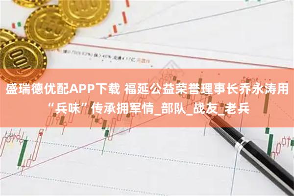盛瑞德优配APP下载 福延公益荣誉理事长乔永涛用“兵味”传承拥军情_部队_战友_老兵