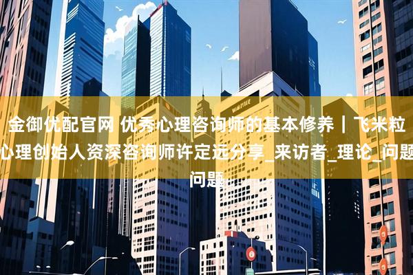 金御优配官网 优秀心理咨询师的基本修养｜飞米粒心理创始人资深咨询师许定远分享_来访者_理论_问题
