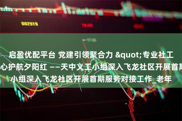 启盈优配平台 党建引领聚合力 "专业社工+志愿服务"暖心护航夕阳红 ——天中义工小组深入飞龙社区开展首期服务对接工作_老年