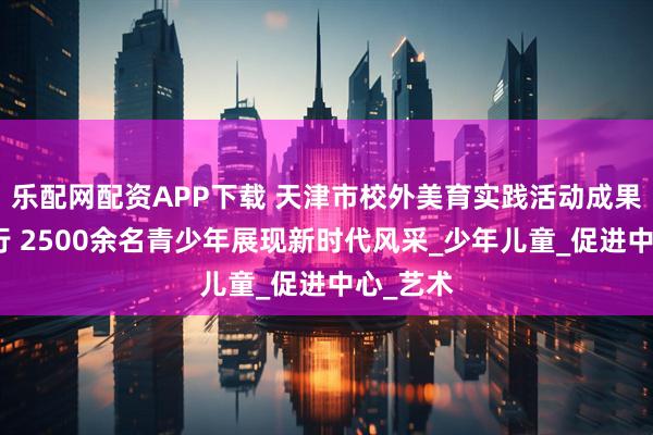乐配网配资APP下载 天津市校外美育实践活动成果展演举行 2500余名青少年展现新时代风采_少年儿童_促进中心_艺术