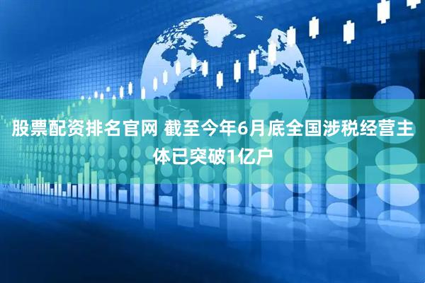 股票配资排名官网 截至今年6月底全国涉税经营主体已突破1亿户