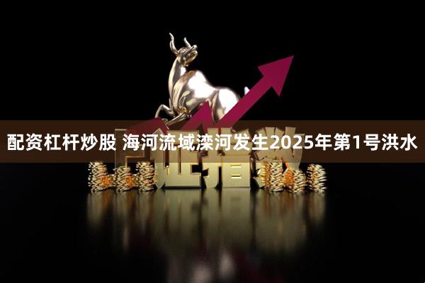 配资杠杆炒股 海河流域滦河发生2025年第1号洪水