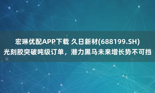 宏琳优配APP下载 久日新材(688199.SH)光刻胶突破吨级订单，潜力黑马未来增长势不可挡