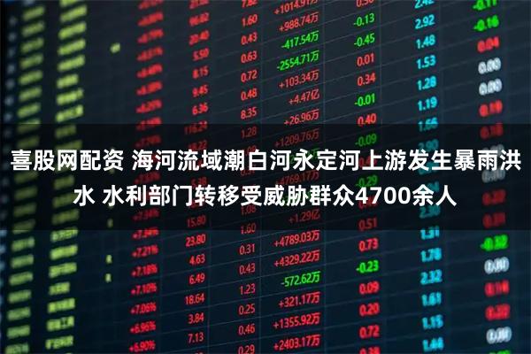 喜股网配资 海河流域潮白河永定河上游发生暴雨洪水 水利部门转移受威胁群众4700余人
