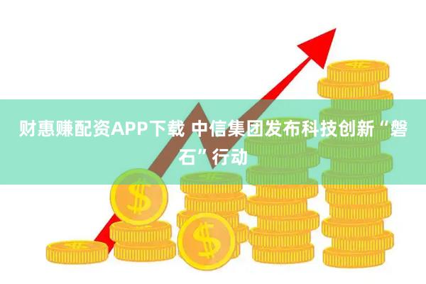 财惠赚配资APP下载 中信集团发布科技创新“磐石”行动