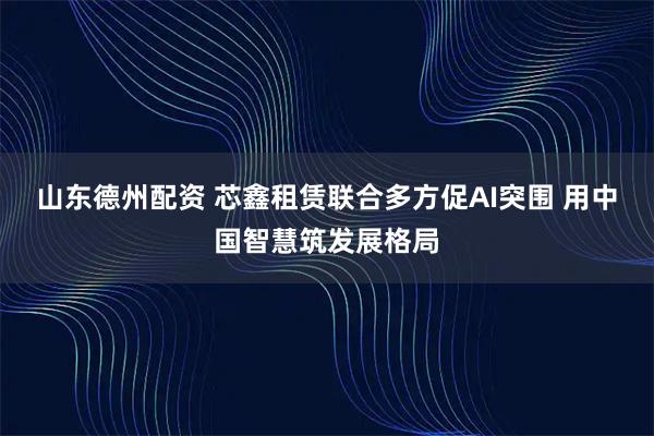 山东德州配资 芯鑫租赁联合多方促AI突围 用中国智慧筑发展格局
