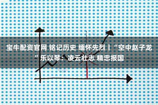 宝牛配资官网 铭记历史 缅怀先烈丨“空中赵子龙”乐以琴：凌云壮志 精忠报国