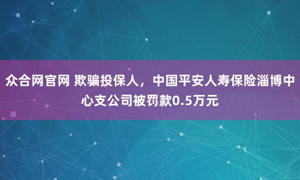 众合网官网 欺骗投保人，中国平安人寿保险淄博中心支公司被罚款0.5万元