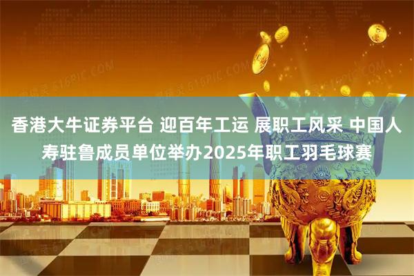 香港大牛证券平台 迎百年工运 展职工风采 中国人寿驻鲁成员单位举办2025年职工羽毛球赛