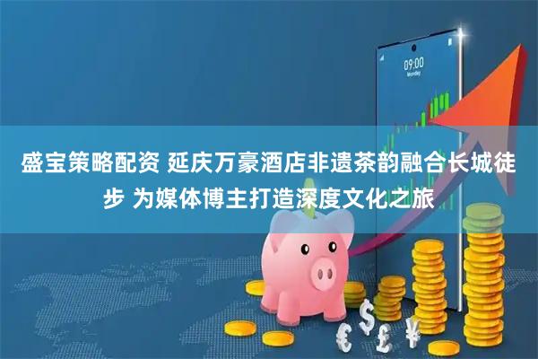 盛宝策略配资 延庆万豪酒店非遗茶韵融合长城徒步 为媒体博主打造深度文化之旅
