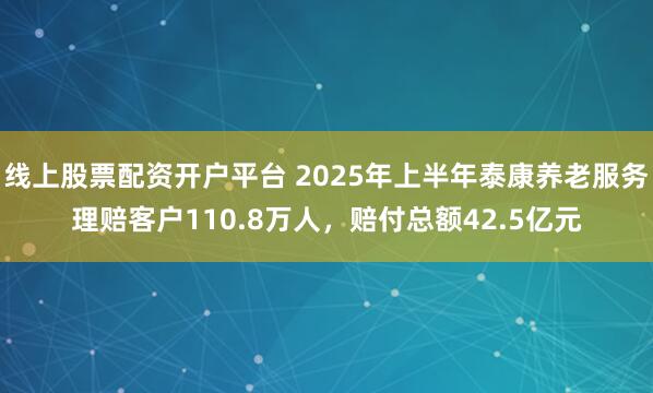 线上股票配资开户平台 2025年上半年泰康养老服务理赔客户110.8万人，赔付总额42.5亿元