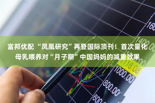 富邦优配 “凤凰研究”再登国际顶刊！首次量化母乳喂养对“月子期”中国妈妈的减重效果