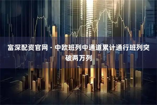 富深配资官网 · 中欧班列中通道累计通行班列突破两万列
