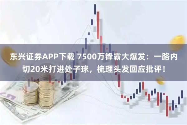 东兴证券APP下载 7500万锋霸大爆发：一路内切20米打进处子球，梳理头发回应批评！