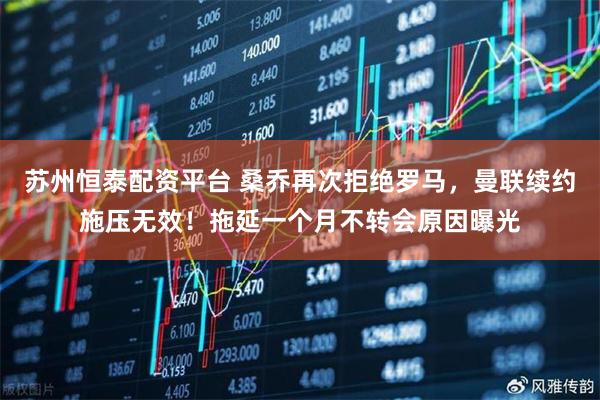 苏州恒泰配资平台 桑乔再次拒绝罗马，曼联续约施压无效！拖延一个月不转会原因曝光