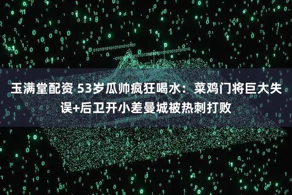 玉满堂配资 53岁瓜帅疯狂喝水：菜鸡门将巨大失误+后卫开小差曼城被热刺打败