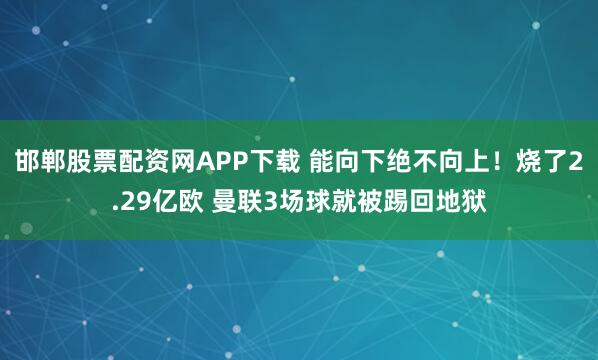 邯郸股票配资网APP下载 能向下绝不向上！烧了2.29亿欧 曼联3场球就被踢回地狱