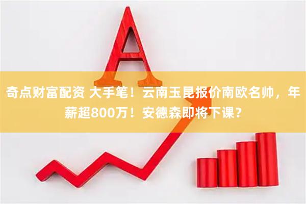 奇点财富配资 大手笔！云南玉昆报价南欧名帅，年薪超800万！安德森即将下课？