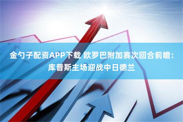 金勺子配资APP下载 欧罗巴附加赛次回合前瞻：库普斯主场迎战中日德兰