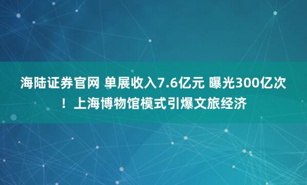 海陆证券官网 单展收入7.6亿元 曝光300亿次！上海博物馆模式引爆文旅经济