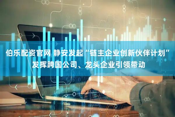 伯乐配资官网 静安发起“链主企业创新伙伴计划” 发挥跨国公司、龙头企业引领带动
