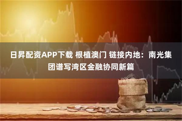 日昇配资APP下载 根植澳门 链接内地：南光集团谱写湾区金融协同新篇