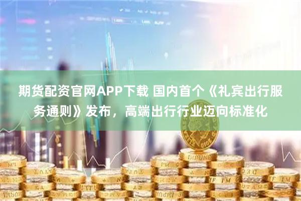 期货配资官网APP下载 国内首个《礼宾出行服务通则》发布，高端出行行业迈向标准化