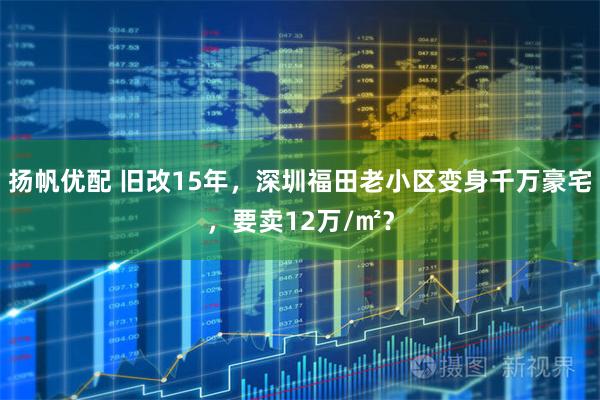 扬帆优配 旧改15年，深圳福田老小区变身千万豪宅，要卖12万/㎡？