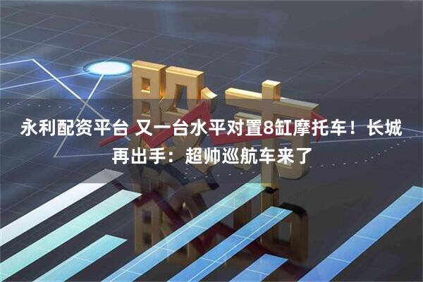 永利配资平台 又一台水平对置8缸摩托车！长城再出手：超帅巡航车来了
