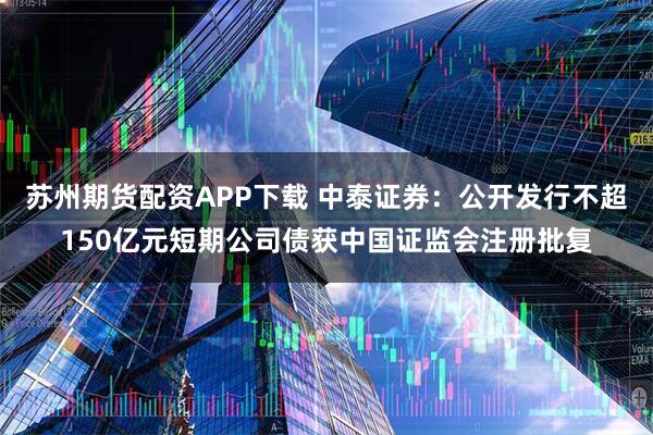 苏州期货配资APP下载 中泰证券：公开发行不超150亿元短期公司债获中国证监会注册批复